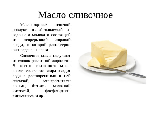 Масло сливочное   Масло коровье — пищевой продукт, вырабатываемый из коровьего молока и состоящий из непрерывной жировой среды, в которой равномерно распределены влага.   Сливочное масло получают из сливок различной жирности. В состав сливочного масла кроме молочного жира входит вода с растворенными в ней лактозой, минеральными солями, белками, молочной кислотой, фосфатидами, витаминами и др. 