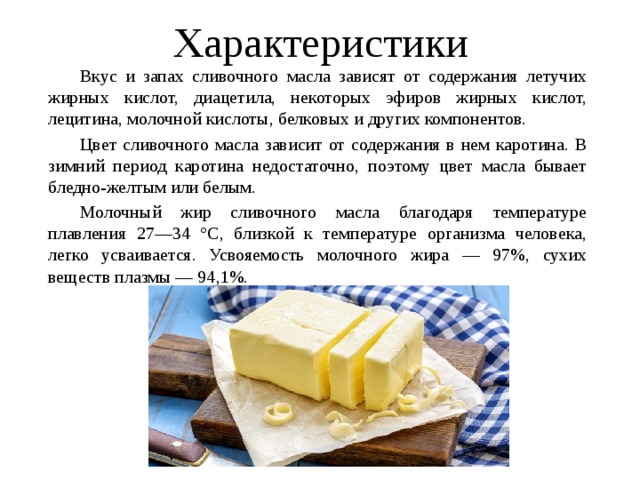 Характеристики   Вкус и запах сливочного масла зависят от содержания летучих жирных кислот, диацетила, некоторых эфиров жирных кислот, лецитина, молочной кислоты, белковых и других компонентов.   Цвет сливочного масла зависит от содержания в нем каротина. В зимний период каротина недостаточно, поэтому цвет масла бывает бледно-желтым или белым.   Молочный жир сливочного масла благодаря температуре плавления 27—34 °С, близкой к температуре организма человека, легко усваивается. Усвояемость молочного жира — 97%, сухих веществ плазмы — 94,1%. 