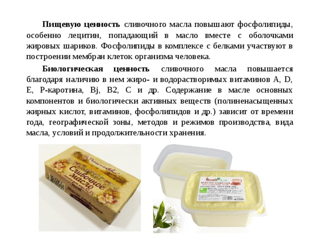   Пищевую ценность сливочного масла повышают фосфолипиды, особенно лецитин, попадающий в масло вместе с оболочками жировых шариков. Фосфолипиды в комплексе с белками участвуют в построении мембран клеток организма человека.   Биологическая ценность сливочного масла повышается благодаря наличию в нем жиро- и водорастворимых витаминов A, D, Е, Р-каротина, Bj, B2, С и др. Содержание в масле основных компонентов и биологически активных веществ (полиненасыщенных жирных кислот, витаминов, фосфолипидов и др.) зависит от времени года, географической зоны, методов и режимов производства, вида масла, условий и продолжительности хранения. 