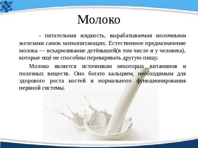 Молоко   - питательная жидкость, вырабатываемая молочными железами самок млекопитающих. Естественное предназначение молока — вскармливание детёнышей(в том числе и у человека), которые ещё не способны переваривать другую пищу.   Молоко является источником некоторых витаминов и полезных веществ. Оно богато кальцием, необходимым для здорового роста костей и нормального функционирования нервной системы. 