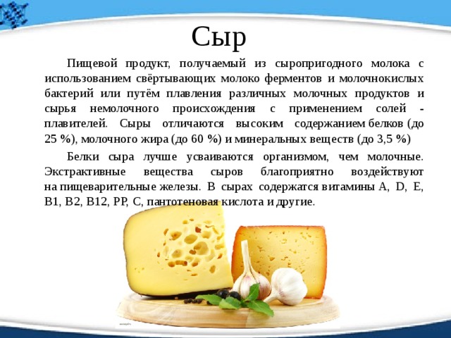 Сыр   Пищевой продукт, получаемый из сыропригодного молока с использованием свёртывающих молоко ферментов и молочнокислых бактерий или путём плавления различных молочных продуктов и сырья немолочного происхождения с применением солей - плавителей. Сыры отличаются высоким содержанием белков (до 25 %), молочного жира (до 60 %) и минеральных веществ (до 3,5 %)   Белки сыра лучше усваиваются организмом, чем молочные. Экстрактивные вещества сыров благоприятно воздействуют на пищеварительные железы. В сырах содержатся витамины A, D, E, B1, B2, B12, PP, C, пантотеновая кислота и другие. 
