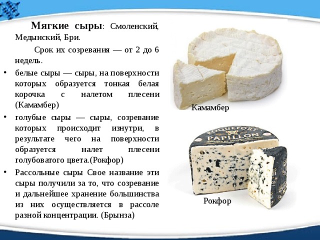   Мягкие сыры : Смоленский, Медынский, Бри.    Срок их созревания — от 2 до 6 недель.  белые сыры — сыры, на поверхности которых образуется тонкая белая корочка с налетом плесени (Камамбер) голубые сыры — сыры, созревание которых происходит изнутри, в результате чего на поверхности образуется налет плесени голубоватого цвета.(Рокфор) Рассольные сыры Свое название эти сыры получили за то, что созревание и дальнейшее хранение большинства из них осуществляется в рассоле разной концентрации. (Брынза) Камамбер Рокфор 
