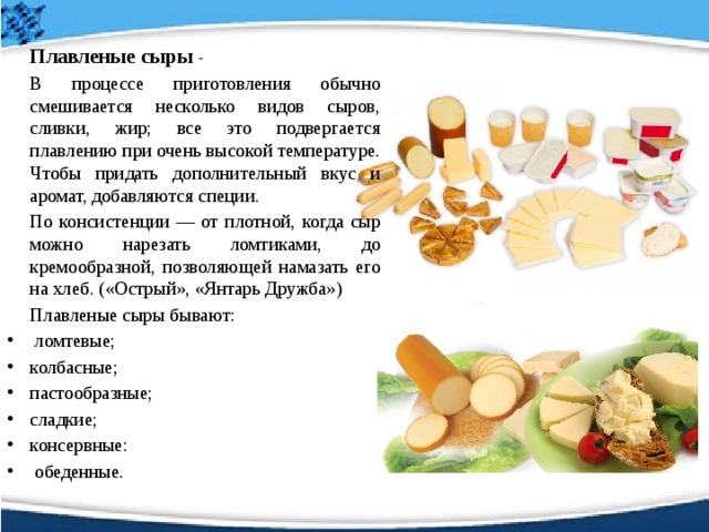   Плавленые  сыры  -    В процессе приготовления обычно смешивается несколько видов сыров, сливки, жир; все это подвергается плавлению при очень высокой температуре. Чтобы придать дополнительный вкус и аромат, добавляются специи.   По консистенции — от плотной, когда сыр можно нарезать ломтиками, до кремообразной, позволяющей намазать его на хлеб. («Острый», «Янтарь Дружба»)    Плавленые сыры бывают:  ломтевые; колбасные; пастообразные; сладкие; консервные:  обеденные. 