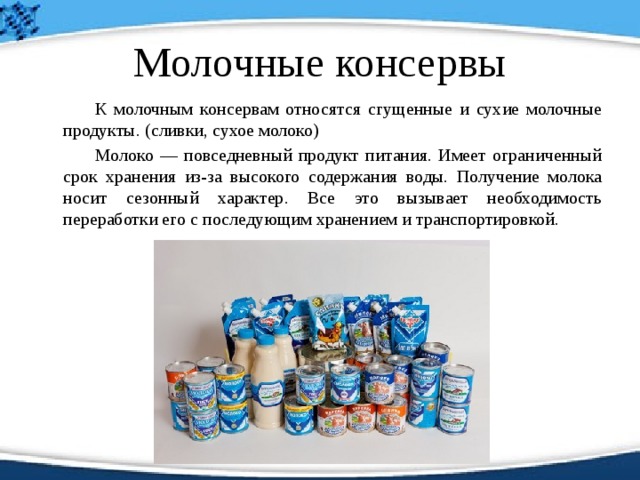 Молочные консервы   К молочным консервам относятся сгущенные и сухие молочные продукты. (сливки, сухое молоко)   Молоко — повседневный продукт питания. Имеет ограниченный срок хранения из-за высокого содержания воды. Получение молока носит сезонный характер. Все это вызывает необходимость переработки его с последующим хранением и транспортировкой. 