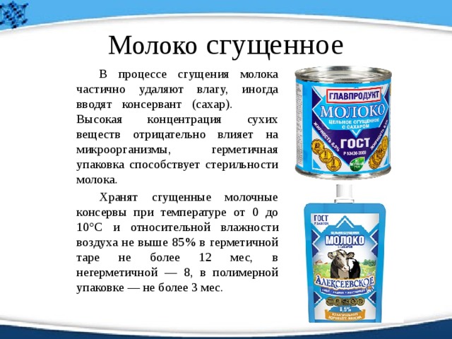 Молоко сгущенное   В процессе сгущения молока частично удаляют влагу, иногда вводят консервант (сахар).   Высокая концентрация сухих веществ отрицательно влияет на микроорганизмы, герметичная упаковка способствует стерильности молока.     Хранят сгущенные молочные консервы при температуре от 0 до 10°С и относительной влажности воздуха не выше 85% в герметичной таре не более 12 мес, в негерметичной — 8, в полимерной упаковке — не более 3 мес. 