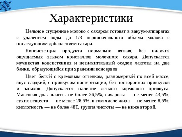 Характеристики   Цельное сгущенное молоко с сахаром готовят в вакуум-аппаратах с удалением воды до 1/3 первоначального объема молока с последующим добавлением сахара.   Консистенция продукта нормально вязкая, без наличия ощущаемых языком кристаллов молочного сахара. Допускается мучнистая консистенция и незначительный осадок лактозы на дне банки, образующийся при хранении консервов.   Цвет белый с кремовым оттенком, равномерный по всей массе, вкус сладкий, с привкусом пастеризации, без посторонних привкусов и запахов. Допускается наличие легкого кормового привкуса. Массовая доля влаги - не более 26,5%, сахарозы — не менее 43,5%, сухих веществ — не менее 28,5%, в том числе жира — не менее 8,5%; кислотность — не более 48Т, группа чистоты — не ниже второй. 