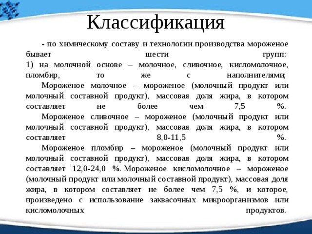 Классификация   - по химическому составу и технологии производства мороженое бывает шести групп:   1) на молочной основе – молочное, сливочное, кисломолочное, пломбир, то же с наполнителями;    Мороженое молочное – мороженое (молочный продукт или молочный составной продукт), массовая доля жира, в котором составляет не более чем 7,5 %.    Мороженое сливочное – мороженое (молочный продукт или молочный составной продукт), массовая доля жира, в котором составляет 8,0-11,5 %.    Мороженое пломбир – мороженое (молочный продукт или молочный составной продукт), массовая доля жира, в котором составляет 12,0-24,0 %. Мороженое кисломолочное – мороженое (молочный продукт или молочный составной продукт), массовая доля жира, в котором составляет не более чем 7,5 %, и которое, произведено с использование заквасочных микроорганизмов или кисломолочных продуктов.    