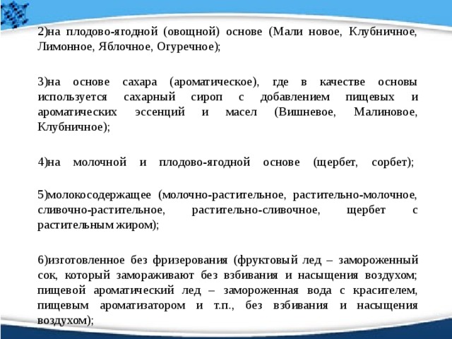  2)на плодово-ягодной (овощной) основе (Мали новое, Клубничное, Лимонное, Яблочное, Огуречное);   3)на основе сахара (ароматическое), где в качестве основы используется сахарный сироп с добавлением пищевых и ароматических эссенций и масел (Вишневое, Малиновое, Клубничное);  4)на молочной и плодово-ягодной основе (щербет, сорбет);     5)молокосодержащее (молочно-растительное, растительно-молочное, сливочно-растительное, растительно-сливочное, щербет с растительным жиром);   6)изготовленное без фризерования (фруктовый лед – замороженный сок, который замораживают без взбивания и насыщения воздухом; пищевой ароматический лед – замороженная вода с красителем, пищевым ароматизатором и т.п., без взбивания и насыщения воздухом); 