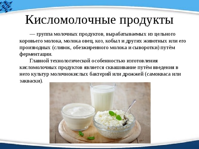 Кисломолочные продукты   — группа молочных продуктов, вырабатываемых из цельного коровьего молока, молока овец, коз, кобыл и других животных или его производных (сливок, обезжиренного молока и сыворотки) путём ферментации.     Главной технологической особенностью изготовления кисломолочных продуктов является сквашивание путём введения в него культур молочнокислых бактерий или дрожжей (самокваса или закваски).  
