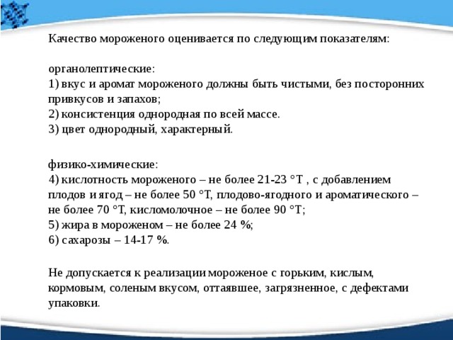  Качество мороженого оценивается по следующим показателям:    органолептические:   1) вкус и аромат мороженого должны быть чистыми, без посторонних привкусов и запахов;   2) консистенция однородная по всей массе.  3) цвет однородный, характерный.  физико-химические:   4) кислотность мороженого – не более 21-23 °Т , с добавлением плодов и ягод – не более 50 °Т, плодово-ягодного и ароматического – не более 70 °Т, кисломолочное – не более 90 °Т;   5) жира в мороженом – не более 24 %;   6) сахарозы – 14-17 %.    Не допускается к реализации мороженое с горьким, кислым, кормовым, соленым вкусом, оттаявшее, загрязненное, с дефектами упаковки.  