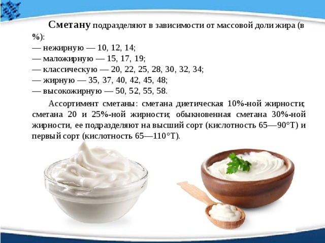   Сметану подразделяют в зависимости от массовой доли жира (в %):   — нежирную — 10, 12, 14;   — маложирную — 15, 17, 19;   — классическую — 20, 22, 25, 28, 30, 32, 34;   — жирную — 35, 37, 40, 42, 45, 48;   — высокожирную — 50, 52, 55, 58.   Ассортимент сметаны: сметана диетическая 10%-ной жирности; сметана 20 и 25%-ной жирности; обыкновенная сметана 30%-ной жирности, ее подразделяют на высший сорт (кислотность 65—90°Т) и первый сорт (кислотность 65—110°Т).  