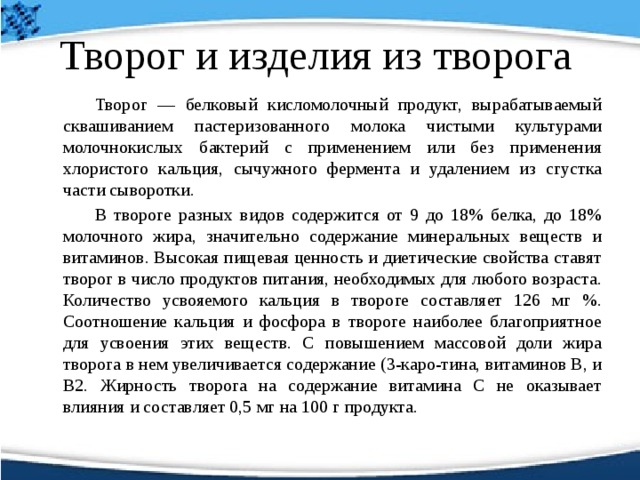 Творог и изделия из творога   Творог — белковый кисломолочный продукт, вырабатываемый сквашиванием пастеризованного молока чистыми культурами молочнокислых бактерий с применением или без применения хлористого кальция, сычужного фермента и удалением из сгустка части сыворотки.    В твороге разных видов содержится от 9 до 18% белка, до 18% молочного жира, значительно содержание минеральных веществ и витаминов. Высокая пищевая ценность и диетические свойства ставят творог в число продуктов питания, необходимых для любого возраста. Количество усвояемого кальция в твороге составляет 126 мг %. Соотношение кальция и фосфора в твороге наиболее благоприятное для усвоения этих веществ. С повышением массовой доли жира творога в нем увеличивается содержание (3-каро-тина, витаминов В, и В2. Жирность творога на содержание витамина С не оказывает влияния и составляет 0,5 мг на 100 г продукта. 