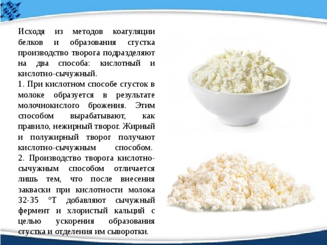   Исходя из методов коагуляции белков и образования сгустка производство творога подразделяют на два способа: кислотный и кислотно-сычужный.   1. При кислотном способе сгусток в молоке образуется в результате молочнокислого брожения. Этим способом вырабатывают, как правило, нежирный творог. Жирный и полужирный творог получают кислотно-сычужным способом.   2. Производство творога кислотно-сычужным способом отличается лишь тем, что после внесения закваски при кислотности молока 32-35 °Т добавляют сычужный фермент и хлористый кальций с целью ускорения образования сгустка и отделения им сыворотки. 