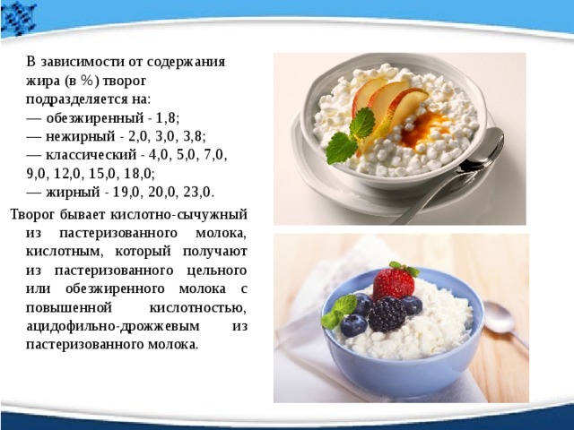   В зависимости от содержания жира (в %) творог подразделяется на:   — обезжиренный - 1,8;   — нежирный - 2,0, 3,0, 3,8;   — классический - 4,0, 5,0, 7,0, 9,0, 12,0, 15,0, 18,0;   — жирный - 19,0, 20,0, 23,0.   Творог бывает кислотно-сычужный из пастеризованного молока, кислотным, который получают из пастеризованного цельного или обезжиренного молока с повышенной кислотностью, ацидофильно-дрожжевым из пастеризованного молока. 