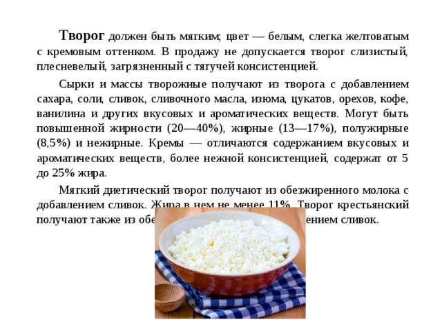   Творог должен быть мягким; цвет — белым, слегка желтоватым с кремовым оттенком. В продажу не допускается творог слизистый, плесневелый, загрязненный с тягучей консистенцией.   Сырки и массы творожные получают из творога с добавлением сахара, соли, сливок, сливочного масла, изюма, цукатов, орехов, кофе, ванилина и других вкусовых и ароматических веществ. Могут быть повышенной жирности (20—40%), жирные (13—17%), полужирные (8,5%) и нежирные. Кремы — отличаются содержанием вкусовых и ароматических веществ, более нежной консистенцией, содержат от 5 до 25% жира.   Мягкий диетический творог получают из обезжиренного молока с добавлением сливок. Жира в нем не менее 11%. Творог крестьянский получают также из обезжиренного молока с добавлением сливок.  