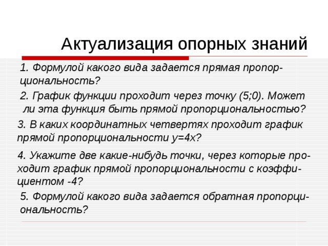 Актуализация опорных знаний Формулой какого вида задается прямая пропор- циональность? 2. График функции проходит через точку (5;0). Может  ли эта функция быть прямой пропорциональностью? 3. В каких координатных четвертях проходит график прямой пропорциональности y=4x ? 4. Укажите две какие-нибудь точки, через которые про- ходит график прямой пропорциональности с коэффи- циентом -4? 5. Формулой какого вида задается обратная пропорци- ональность? 
