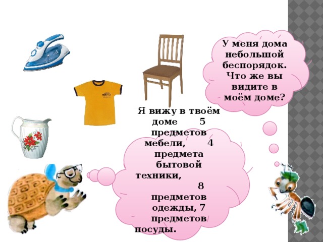 У меня дома небольшой беспорядок. Что же вы видите в моём доме?  Я вижу в твоём доме 5 предметов мебели, 4 предмета бытовой техники, 8 предметов одежды, 7 предметов посуды. Ребята! Найдите эти предметы. 