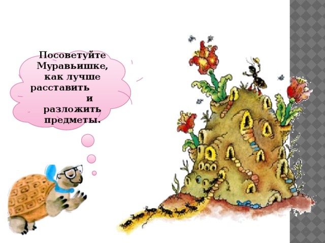 Посоветуйте Муравьишке, как лучше расставить и разложить предметы. 