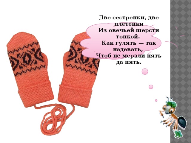  Две сестренки, две плетенки  Из овечьей шерсти тонкой.  Как гулять — так надевать,  Чтоб не мерзли пять да пять.   