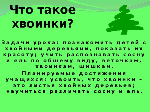 Что такое хвоинки? Задачи урока: познакомить детей с хвойными деревьями, показать их красоту; учить распознавать сосну и ель по общему виду, веточкам, хвоинкам, шишкам. Планируемые достижения учащихся: усвоить, что хвоинки – это листья хвойных деревьев; научиться различать сосну и ель. 
