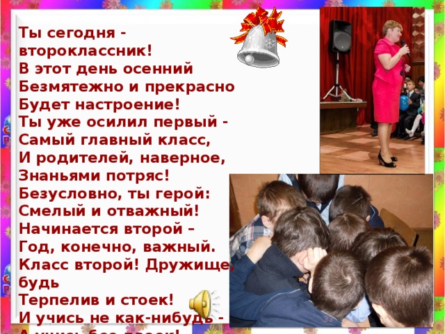 Ты сегодня - второклассник!  В этот день осенний  Безмятежно и прекрасно  Будет настроение!  Ты уже осилил первый -  Самый главный класс,  И родителей, наверное,  Знаньями потряс!  Безусловно, ты герой:  Смелый и отважный!  Начинается второй –  Год, конечно, важный.  Класс второй! Дружище, будь  Терпелив и стоек!  И учись не как-нибудь -  А учись без двоек!