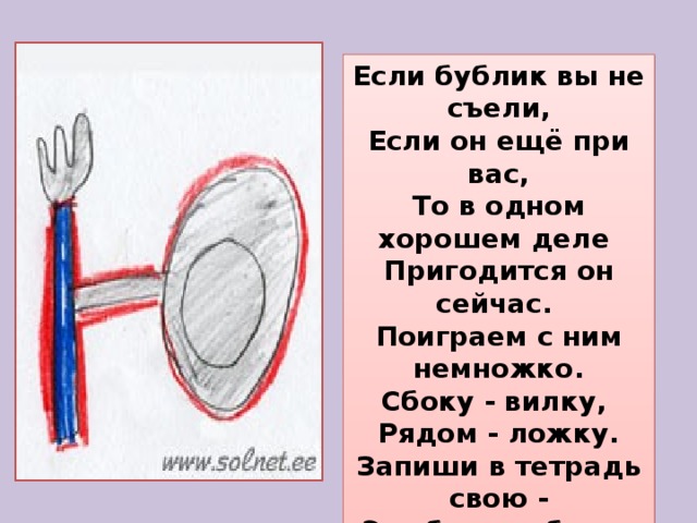 Если бублик вы не съели,  Если он ещё при вас,  То в одном хорошем деле  Пригодится он сейчас.  Поиграем с ним немножко.  Сбоку - вилку,  Рядом - ложку.  Запиши в тетрадь свою -  Эта буква - буква 