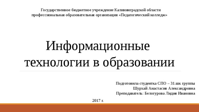     Государственное бюджетное учреждение Калининградской области профессиональная образовательная организация «Педагогический колледж» Информационные  технологии в образовании Подготовила студентка СПО – 31.шк группы Шурхай Анастасия Александровна Преподаватель: Белогурова Лидия Ивановна 2017 г. 