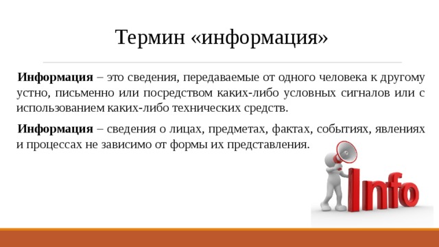 Термин «информация» Информация – это сведения, передаваемые от одного человека к другому устно, письменно или посредством каких-либо условных сигналов или с использованием каких-либо технических средств. Информация – сведения о лицах, предметах, фактах, событиях, явлениях и процессах не зависимо от формы их представления. 