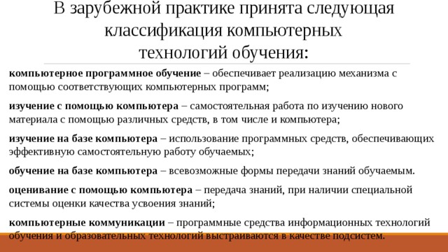 В зарубежной практике принята следующая  классификация компьютерных  технологий обучения: компьютерное программное обучение – обеспечивает реализацию механизма с помощью соответствующих компьютерных программ; изучение с помощью компьютера – самостоятельная работа по изучению нового материала с помощью различных средств, в том числе и компьютера; изучение на базе компьютера – использование программных средств, обеспечивающих эффективную самостоятельную работу обучаемых; обучение на базе компьютера – всевозможные формы передачи знаний обучаемым. оценивание с помощью компьютера – передача знаний, при наличии специальной системы оценки качества усвоения знаний; компьютерные коммуникации – программные средства информационных технологий обучения и образовательных технологий выстраиваются в качестве подсистем. 
