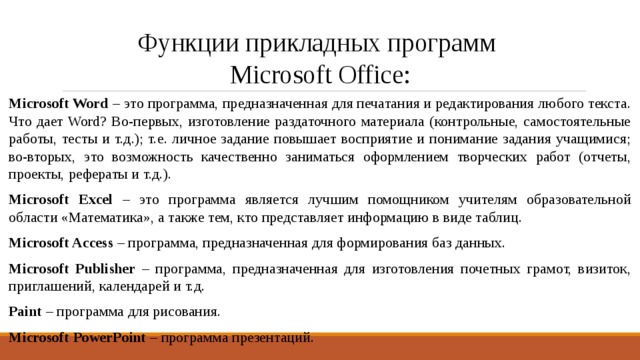 Функции прикладных программ  Microsoft Office: Microsoft Word – это программа, предназначенная для печатания и редактирования любого текста. Что дает Word? Во-первых, изготовление раздаточного материала (контрольные, самостоятельные работы, тесты и т.д.); т.е. личное задание повышает восприятие и понимание задания учащимися; во-вторых, это возможность качественно заниматься оформлением творческих работ (отчеты, проекты, рефераты и т.д.). Microsoft Excel – это программа является лучшим помощником учителям образовательной области «Математика», а также тем, кто представляет информацию в виде таблиц. Microsoft Access – программа, предназначенная для формирования баз данных. Microsoft Publisher – программа, предназначенная для изготовления почетных грамот, визиток, приглашений, календарей и т.д. Paint – программа для рисования. Microsoft PowerPoint – программа презентаций. 