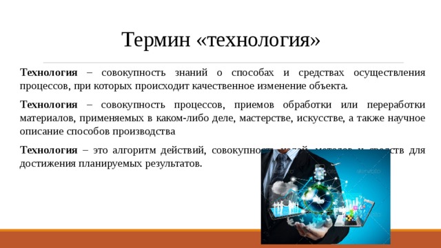 Термин «технология» Технология – совокупность знаний о способах и средствах осуществления процессов, при которых происходит качественное изменение объекта. Технология – совокупность процессов, приемов обработки или переработки материалов, применяемых в каком-либо деле, мастерстве, искусстве, а также научное описание способов производства Технология – это алгоритм действий, совокупность целей, методов и средств для достижения планируемых результатов. 