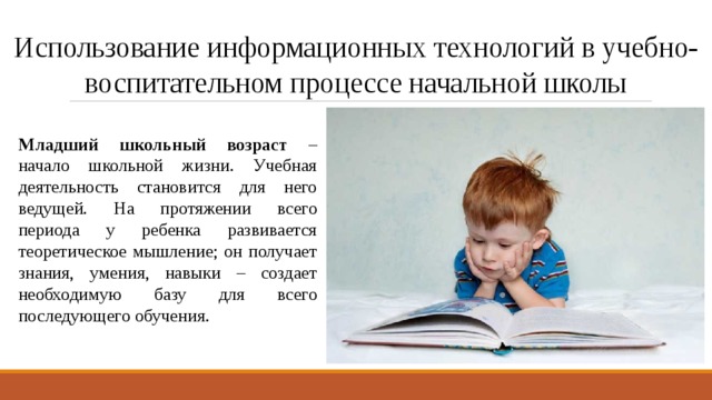 Использование информационных технологий в учебно-воспитательном процессе начальной школы Младший школьный возраст – начало школьной жизни. Учебная деятельность становится для него ведущей. На протяжении всего периода у ребенка развивается теоретическое мышление; он получает знания, умения, навыки – создает необходимую базу для всего последующего обучения. 