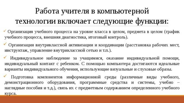 Работа учителя в компьютерной  технологии включает следующие функции:  Организация учебного процесса на уровне класса в целом, предмета в целом (график учебного процесса, внешняя диагностика, итоговый контроль).  Организация внутриклассной активизации и координации (расстановка рабочих мест, инструктаж, управление внутриклассной сетью и т.п.).  Индивидуальное наблюдение за учащимися, оказание индивидуальной помощи, индивидуальный контакт с ребенком. С помощью компьютера достигаются идеальные варианты индивидуального обучения, использующие визуальные и слуховые образы.  Подготовка компонентов информационной среды (различные виды учебного, демонстрационного оборудования, программные средства и системы, учебно – наглядные пособия и т.д.), связь их с предметным содержанием определенного учебного курса. 
