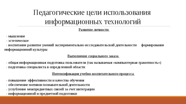 Педагогические цели использования  информационных технологий Развитие личности  - мышление  - эстетическое  - воспитание развитие умений экспериментально-исследовательской деятельности формирование информационной культуры Выполнение социального заказа  - общая информационная подготовка пользователя (так называемая «компьютерная грамотность»)  - подготовка специалиста в определенной области Интенсификация учебно-воспитательного процесса  - повышение эффективности и качества обучения  - обеспечение мотивов познавательной деятельности  - углубление межпредметных связей за счет интеграции  - информационной и предметной подготовки   