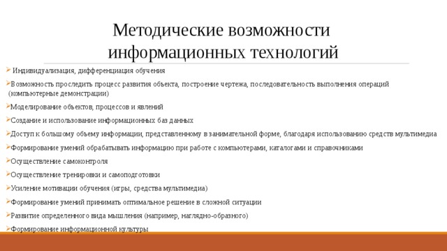 Методические возможности  информационных технологий  Индивидуализация, дифференциация обучения Возможность проследить процесс развития объекта, построение чертежа, последовательность выполнения операций (компьютерные демонстрации) Моделирование объектов, процессов и явлений Создание и использование информационных баз данных Доступ к большому объему информации, представленному в занимательной форме, благодаря использованию средств мультимедиа Формирование умений обрабатывать информацию при работе с компьютерами, каталогами и справочниками Осуществление самоконтроля Осуществление тренировки и самоподготовки Усиление мотивации обучения (игры, средства мультимедиа) Формирование умений принимать оптимальное решение в сложной ситуации Развитие определенного вида мышления (например, наглядно-образного) Формирование информационной культуры 