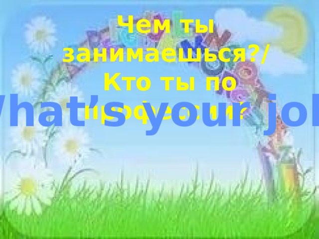 Чем ты занимаешься?/  Кто ты по профессии? What’s your job? 