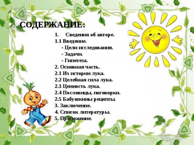СОДЕРЖАНИЕ: Сведения об авторе. 1.1 Введение.  - Цели исследования.  - Задачи.  - Гипотеза. 2. Основная часть. 2.1 Из истории лука. 2.2 Целебная сила лука. 2.3 Ценность лука. 2.4 Пословицы, поговорки. 2.5 Бабушкины рецепты . 3. Заключение. 4. Список литературы. 5. Приложение.   