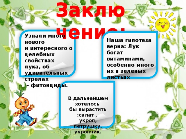 Заключение: Заключение: Узнали много нового и интересного о целебных свойствах лука, об удивительных стрелах – фитонциды. Наша гипотеза верна: Лук богат витаминами, особенно много их в зеленых листьях В дальнейшем хотелось бы вырастить :салат , укроп, петрушку, укропчик. 
