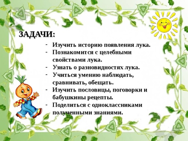 ЗАДАЧИ: Изучить историю появления лука. Познакомится с целебными свойствами лука. Узнать о разновидностях лука. Учиться умению наблюдать, сравнивать, обещать. Изучить пословицы, поговорки и бабушкины рецепты. Поделиться с одноклассниками полученными знаниями. 