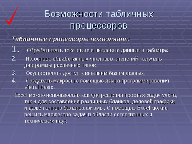 Возможности табличных процессоров Табличные процессоры позволяют:  Обрабатывать текстовые и числовые данные в таблицах.  На основе обработанных числовых значений получать диаграммы различных типов.  Осуществлять доступ к внешним базам данных.  Создавать макросы с помощью языка программирования Visual Basic.  Excel можно использовать как для решения простых задач учёта, так и для составления различных бланков, деловой графики и даже полного баланса фирмы. С помощью Excel можно решить множество задач в области естественных и технических наук