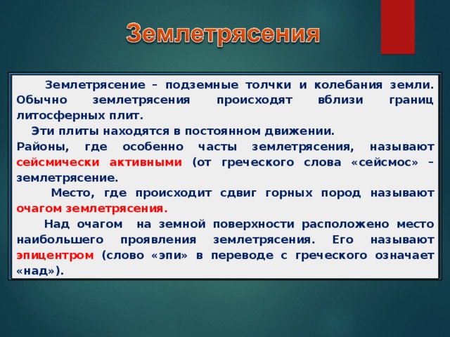  Землетрясение – подземные толчки и колебания земли. Обычно землетрясения происходят вблизи границ литосферных плит.  Эти плиты находятся в постоянном движении. Районы, где особенно часты землетрясения, называют сейсмически активными (от греческого слова «сейсмос» – землетрясение.  Место, где происходит сдвиг горных пород называют очагом землетрясения.  Над очагом на земной поверхности расположено место наибольшего проявления землетрясения. Его называют эпицентром (слово «эпи» в переводе с греческого означает «над»). 