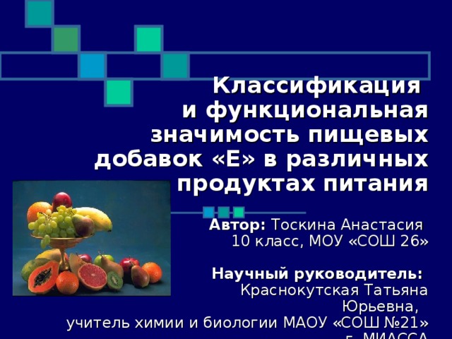   Классификация  и функциональная значимость пищевых добавок «Е» в различных продуктах питания    Автор: Тоскина Анастасия   10 класс, МОУ «СОШ 26»      Научный руководитель:   Краснокутская Татьяна Юрьевна,   учитель химии и биологии МАОУ «СОШ №21» г. МИАССА            