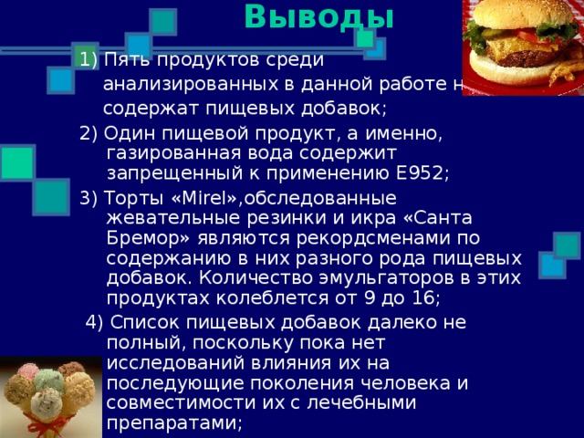 Выводы 1) Пять продуктов среди  анализированных в данной работе не  содержат пищевых добавок; 2) Один пищевой продукт, а именно, газированная вода содержит запрещенный к применению Е952;  3) Торты « Mirel », обследованные жевательные резинки и икра «Санта Бремор» являются рекордсменами по содержанию в них разного рода пищевых добавок. Количество эмульгаторов в этих продуктах колеблется от 9 до 16;  4) Список пищевых добавок далеко не полный, поскольку пока нет исследований влияния их на последующие поколения человека и совместимости их с лечебными препаратами; 
