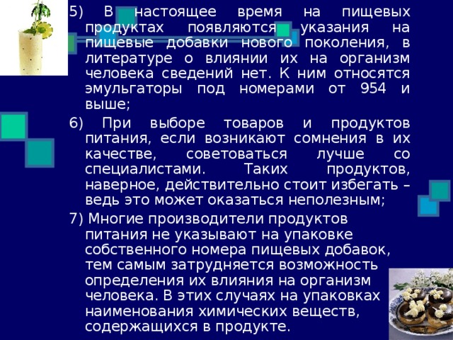 5) В настоящее время на пищевых продуктах появляются указания на пищевые добавки нового поколения, в литературе о влиянии их на организм человека сведений нет. К ним относятся эмульгаторы под номерами от 954 и выше; 6) При выборе товаров и продуктов питания, если возникают сомнения в их качестве, советоваться лучше со специалистами. Таких продуктов, наверное, действительно стоит избегать – ведь это может оказаться неполезным; 7) Многие производители продуктов питания не указывают на упаковке собственного номера пищевых добавок, тем самым затрудняется возможность определения их влияния на организм человека. В этих случаях на упаковках наименования химических веществ,  содержащихся в продукте. 