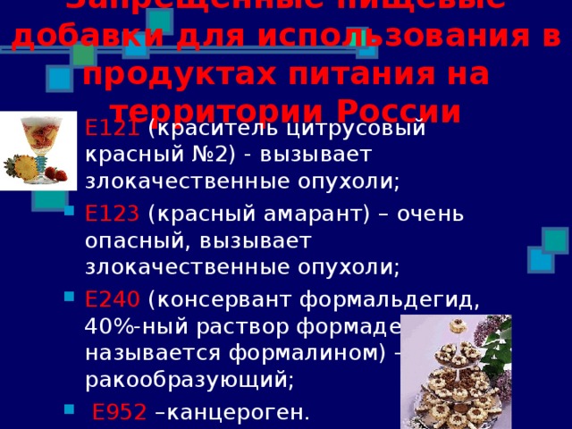 Запрещенные пищевые добавки для использования в продуктах питания на территории России Е121 (краситель цитрусовый красный №2) - вызывает злокачественные опухоли; Е123  (красный амарант) – очень опасный, вызывает злокачественные опухоли;  Е 240 ( консервант формальдегид, 40%-ный раствор формадегигида называется формалином ) – ракообразующий;  Е952 –канцероген. 