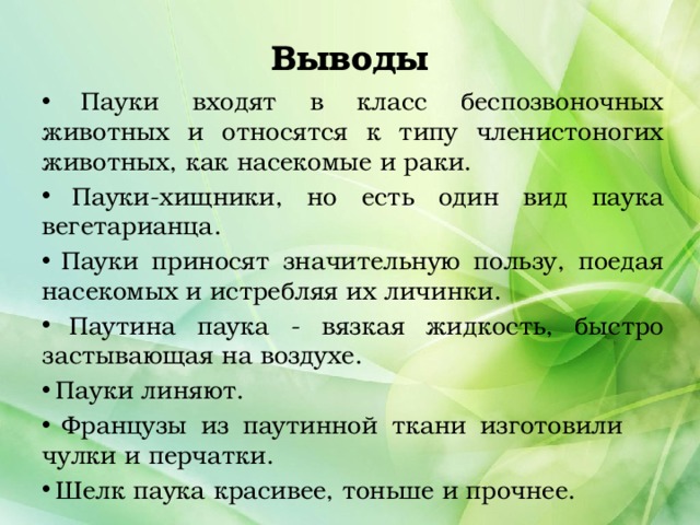 Выводы  Пауки входят в класс беспозвоночных животных и относятся к типу членистоногих животных, как насекомые и раки.  Пауки-хищники, но есть один вид паука вегетарианца.  Пауки приносят значительную пользу, поедая насекомых и истребляя их личинки.  Паутина паука - вязкая жидкость, быстро застывающая на воздухе.  Пауки линяют.  Французы из паутинной ткани изготовили чулки и перчатки.  Шелк паука красивее, тоньше и прочнее. 