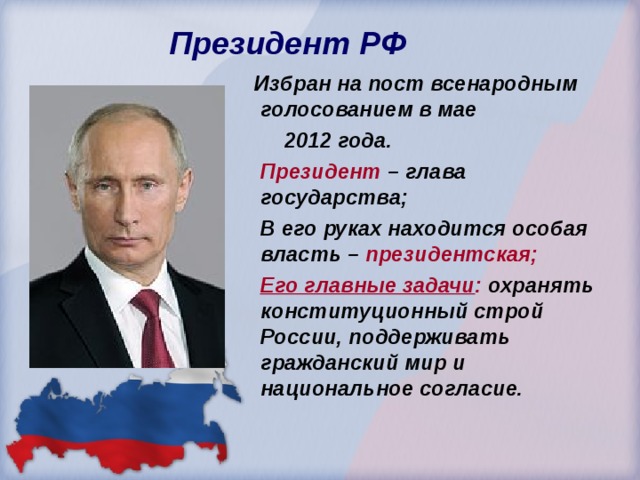  Президент РФ  Избран на пост всенародным голосованием в мае  2012 года.  Президент – глава государства;  В его руках находится особая власть – президентская;  Его главные задачи : охранять конституционный строй России, поддерживать гражданский мир и национальное согласие. 