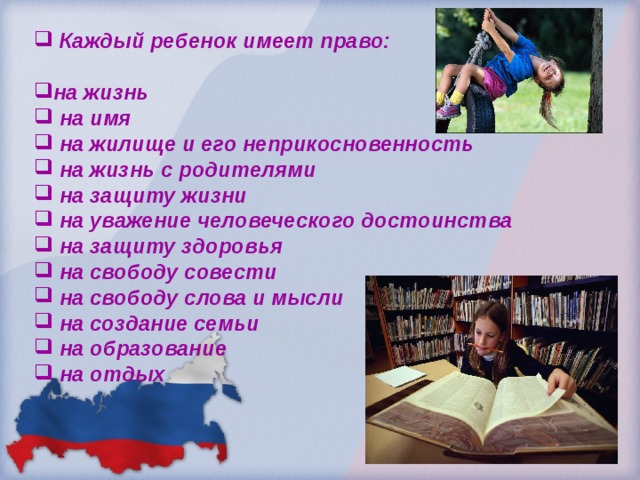  Каждый ребенок имеет право:  на жизнь  на имя  на жилище и его неприкосновенность  на жизнь с родителями  на защиту жизни  на уважение человеческого достоинства  на защиту здоровья  на свободу совести  на свободу слова и мысли  на создание семьи  на образование  на отдых   