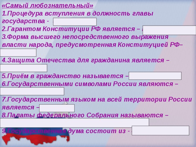 «Самый любознательный» 1.Процедура вступления в должность главы государства - инаугурация 2.Гарантом Конституции РФ является – Президент РФ 3.Форма высшего непосредственного выражения власти народа, предусмотренная Конституцией РФ– выборы. 4.Защита Отечества для гражданина является – обязанность. 5.Приём в гражданство называется – регистрация. 6.Государственными символами России являются – флаг, гимн, герб. 7.Государственным языком на всей территории России является – русский. 8.Палаты федерального Собрания называются – Совет Федераций, Государственная Дума. 9.Государственная дума состоит из - 450 депутатов.  