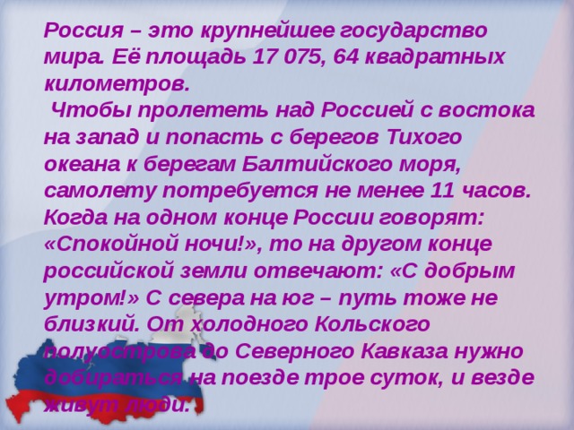 Россия – это крупнейшее государство мира. Её площадь 17 075, 64 квадратных километров.  Чтобы пролететь над Россией с востока на запад и попасть с берегов Тихого океана к берегам Балтийского моря, самолету потребуется не менее 11 часов. Когда на одном конце России говорят: «Спокойной ночи!», то на другом конце российской земли отвечают: «С добрым утром!» С севера на юг – путь тоже не близкий. От холодного Кольского полуострова до Северного Кавказа нужно добираться на поезде трое суток, и везде живут люди. 